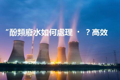“酚類廢水如何處理？高效環(huán)保新方法引領(lǐng)綠色以后”